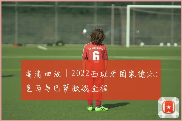 高清回放 | 2022西班牙国家德比：皇马与巴萨激战全程