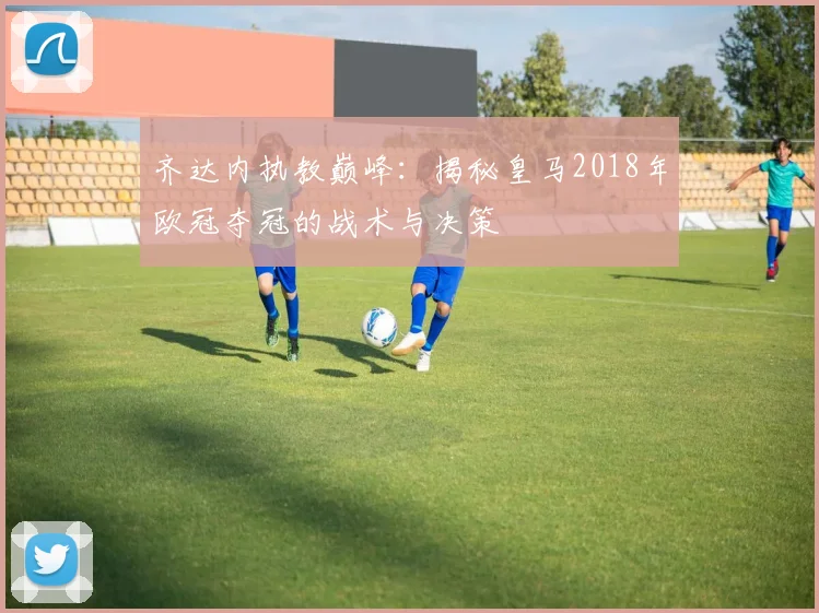 齐达内执教巅峰：揭秘皇马2018年欧冠夺冠的战术与决策