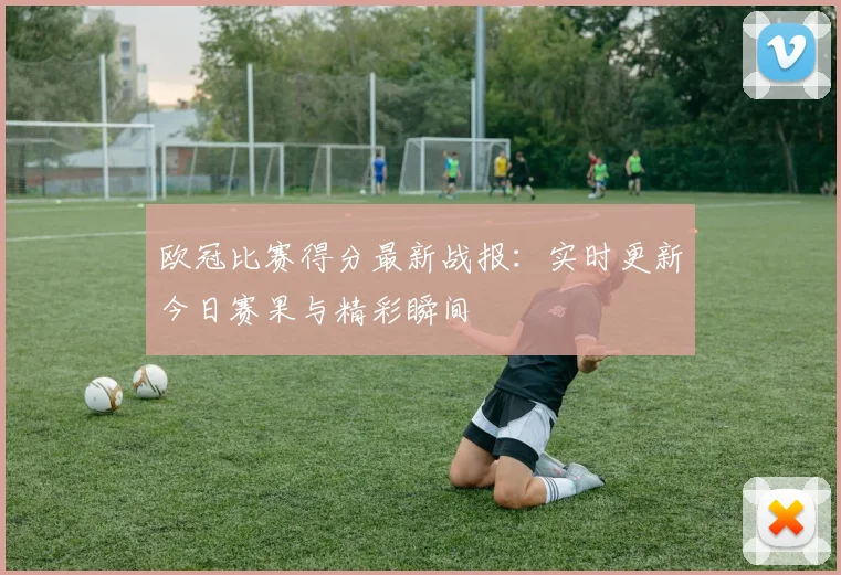 欧冠比赛得分最新战报：实时更新今日赛果与精彩瞬间