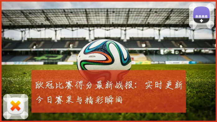 欧冠比赛得分最新战报：实时更新今日赛果与精彩瞬间