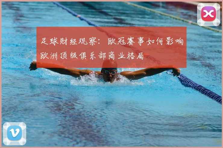 足球财经观察：欧冠赛事如何影响欧洲顶级俱乐部商业格局