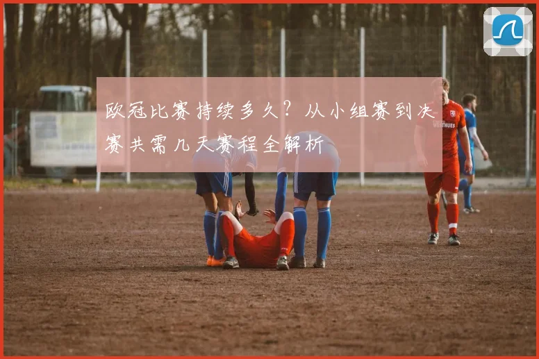 欧冠比赛持续多久？从小组赛到决赛共需几天赛程全解析